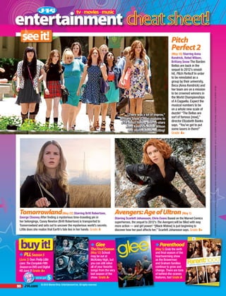 90 J14.com
PHOTOS,MOVIES,LTOR:PACIFICCOASTNEWS;COURTESYOFWALTDISNEYPICTURES;COURTESYOFJAYMAIDMENT/MARVEL.BUYIT,LTOR:COURTESYOFABCFAMILY;COURTESYOFFOX;COURTESYOFNBC
Pitch
Perfect2
(May 15) Starring Anna
Kendrick, Rebel Wilson,
Brittany Snow The Barden
Bellas are back in the
sequel to 2012’s smash
hit, Pitch Perfect! In order
to be reinstated as a
group by their university,
Beca (Anna Kendrick) and
her team are on a mission
to be crowned winners in
the World Championships
of A Cappella. Expect the
musical numbers to be
on a whole new scale of
dazzle! “The Bellas are
sort of famous [now],”
director Elizabeth Banks
says. “You’ve got to put
some lasers in there!”
Grade: A+
Tomorrowland(May 22) Starring Britt Robertson,
George Clooney After finding a mysterious time-traveling pin in
her belongings, Casey Newton (Britt Robertson) is transported to
Tomorrowland and sets out to uncover the mysterious world’s secrets.
Little does she realize that Earth’s fate lies in her hands. Grade: A
Avengers:AgeofUltron(May 1)
Starring Scarlett Johansson, Chris Evans Based on the Marvel Comics
superheroes, the sequel to 2012’s The Avengers will be filled with way
more action — and girl power! “[Black Widow] is just beginning to
discover how her past affects her,” Scarlett Johansson says. Grade: B+
“There was a lot of improv,”
Brittany Snow (Chloe) explains to
J-14 about filming with co-stars
Anna Kendrick, Rebel Wilson
and more. Sounds exciting!
u PLLSeason5
(June 2) OwnPrettyLittle
Liars:TheCompleteFifth
SeasononDVDandDigital
HDJune2! Grade: A+
uParenthood
(May 5) Grab the sixth
and final season of the
heartwarming show
as the Braverman
and Graham families
continue to grow and
change. There are tons
of behind-the-scenes
features, too! Grade:A
u Glee
TheFinalSeason
(May 12) School
may be out at
McKinley High, but
you can still relive
all of your favorite
songs from the very
last season of the
show. Grade:A-
entertainment
tv•movies•music
we’ve got 5
© 2015 Warner Bros. Entertainment Inc. All rights reserved.
 