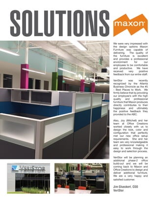 SOLUTIONSWe were very impressed with
the design options Maxon
Furniture was capable of
delivering. The quality of
the furniture is excellent
and provides a professional
environment for our
employees to be comfortable
and productive. We have
received very positive
feedback from our entire staff.
VeriStor was recently
recognized by the Atlanta
Business Chronicle as the #5
- Best Places to Work. We
firmly believe that by providing
our employee’s with the high
quality and professional
furniture that Maxon produces
directly contributes to their
happiness and ultimately
the positive feedback they
provided to the ABC.
Also, Joy (Mitchell) and her
team at Office Creations
worked closely with us to
design the look, color and
configuration that perfectly
met our new office setup
requirements. She and her
team are very knowledgeable
and professional making it
easy to work through the
design and selection process.
VeriStor will be planning an
additional phase-2 office
build-out and we will be
coming back to Maxon and
Office Creations to design and
deliver additional furniture.
We are a very happy and
satisfied customer.
Jim Glueckert, COO
VeriStor
 