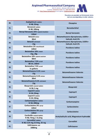 AArrppiimmeedd PPhhaarrmmaacceeuuttiiccaall CCoommppaannyy
Bld.19, 2nd mcr., Abovyan 2204, Armenia
Landline:+3742222 1703/ Fax: +347 2222 1924
URL: http://www.arpimed.am/e E-mailaddress: info@arpimed.com
The prices are provided on FCA Armenia terms
and can vary depending on order volumes.
2
20.
Azaleptinum tablets
N 48; 25mg
Clozapine
21.
Benzonal tablets
N 48; 100mg
Benzobarbital
22.
Benzyl Benzoate 25% topical emulsion
120ml
Benzyl benzoate
23.
Betacid lotion
30ml
Betamethasone dipropionate, 0.05%+
Salicylic Acid 2%
24.
Betacid ointment
15g
Betamethasone dipropionate, 0.05%+
Salicylic Acid 2%
25.
Betaiodine 1% mouthwash
120ml
Povidone iodine
26.
Betaiodine 10% cream
15g, 20g
Povidone iodine
27.
Betaiodine 10% topical solution
60ml
Povidone iodine
28.
Betaiodine 7.5% scrub
80 ml, 140ml
Povidone iodine
29.
Betaiodine 7.5% scrub
in gallons
Povidone iodine
30.
Betamethasone 0.1% cream
15g
Betamethasone Valerate
31.
Betamethasone 0.1% lotion
30ml
Betamethasone Valerate
32.
Betamethasone 0.1% ointment
15g
Betamethasone Valerate
33.
Bisoprolol coated tablets
N 30; 5 mg
Bisoprolol
34.
Capotril tablets
N 24; 25mg
Captopril
35.
Capotril tablets
N 24; 50mg
Captopril
36.
Carbamazepine tablets
N 50; 200mg
Carbamazepine
37.
Carbocisteine 2% syrup
120ml
Carbocisteine
38.
Carbocisteine 5% syrup
120ml
Carbocisteine
39.
Cardiolife coated tablets
N 96; 75mg / 15.2mg
Acetylsalicylic acid, Magnesium hydroxide
40.
Carvedilol tablets
N 40; 6.25 mg,12.5mg, 25 mg
Carvedilol
41.
Ceftriaxone vial
1000mg
Ceftriaxone
 