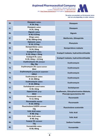 AArrppiimmeedd PPhhaarrmmaacceeuuttiiccaall CCoommppaannyy
Bld.19, 2nd mcr., Abovyan 2204, Armenia
Landline:+3742222 1703/ Fax: +347 2222 1924
URL: http://www.arpimed.am/e E-mailaddress: info@arpimed.com
The prices are provided on FCA Armenia terms
and can vary depending on order volumes.
4
64.
Diazepam tablets
N 24; 5mg
Diazepam
65.
Diazepam tablets
N 24, 10mg
Diazepam
66.
Digoxin tablets
N 40; 0.25mg
Digoxin
67.
Dinga tablets
N 30; 500mg+2mg
Metformin, Glimepiride
68.
Diphenin tablets
N 10; 117mg
Phenytoin
69.
Domperidone tablets
N 24; 10mg
Domperidone maleate
70.
Enalapril-H tablets
N 20; 10mg + 25mg
Enalapril maleate, hydrochlorothiazide
71.
Enalapril-HL tablets
N 20; 10mg + 12.5mg
Enalapril maleate, hydrochlorothiazide
72.
Erythromycin 1% ointment
20g, 25g
Erythromycin
73.
Erythromycin 2% topical solution
30ml
Erythromycin
74.
Erythromycin granules for suspension
100ml
Erythromycin
75.
Erythromycin tablets
N 10; 400mg
Erythromycin
76.
Erythromycin tablets
N 10; 200mg
Erythromycin
77.
Escitalopram coated tablets
N 30; 10mg
Escitalopram
78.
Expectorant syrup
60ml
Guaifenesin, Chlorpheniramine Maleate,
Phenylpropanolamine HCl
79.
Fluconazole tablets
N 12; 50mg
Fluconazole
80.
Fluconazole capsules
N 10; 150mg
Fluconazole
81.
Fluocinolone 0.025% ointment
15g
Fluocinolone acetonide
82.
Folic Acid tablets
N 48; 1mg
Folic Acid
83.
Folic Acid tablets
N 48; 5mg
Folic Acid
84.
Fusarpi 2% ointment
15g
Sodium Fusidate
85.
Furosemide tablets
N 40; 40mg
Furosemide
 
