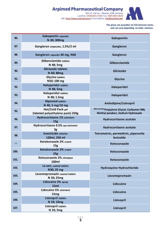 AArrppiimmeedd PPhhaarrmmaacceeuuttiiccaall CCoommppaannyy
Bld.19, 2nd mcr., Abovyan 2204, Armenia
Landline:+3742222 1703/ Fax: +347 2222 1924
URL: http://www.arpimed.am/e E-mailaddress: info@arpimed.com
The prices are provided on FCA Armenia terms
and can vary depending on order volumes.
5
86.
Gabapentin capsules
N 30; 300mg
Gabapentin
87. Gangleron ampoules, 1.5%/2 ml Gangleron
88. Gangleron capsules 40 mg, N60 Gangleron
89.
Glibenclamide tablets
N 48; 5mg
Glibenclamide
90.
Gliclazide tablets
N 60; 80mg
Gliclazide
91.
Glycine tablets
N50; 100 mg
Glycine
92.
Haloperidol tablets
N 48; 5mg
Haloperidol
93.
Haloperidol tablets
N 48; 1.5mg
Haloperidol
94.
Hipomed tablets
N 40, 5 mg/10 mg
Amlodipine/Lisinopril
95.
Hot/Cold Pack gel
(labeled polyethylene pack) 250g
Non-active Propylene Glycol, Carbomer 940,
Methyl paraben, Sodium Hydroxyde
96.
Hydrocortisone 1% ointment
15g
Hydrocortisone acetate
97.
Hydrocortisone 0.5% eye ointment
3g
Hydrocortisone acetate
98.
Insecticide solution
120ml, 250 ml
Tetrametrin, permethrin, piperonile
butoxide
99.
Ketokonazole 2% cream
15g
Ketoconazole
100.
Ketokonazole 2% cream
25g
Ketoconazole
101.
Ketoconazole 2% shampoo
100ml
Ketoconazole
102.
La-son, coated tablets
N30; 25 mg
Hydroxyzine Hydrochloride
103.
Levomepromazin coated tablets
N 50; 25mg
Levomepromazin
104.
Lidocaine 5% spray
15ml
Lidocaine
105.
Lidocaine 5% ointment
15mg
Lidocaine
106.
Lisinopril tablets
N 24; 10mg
Lisinopril
107.
Lisinopril tablets
N 24; 5mg
Lisinopril
 