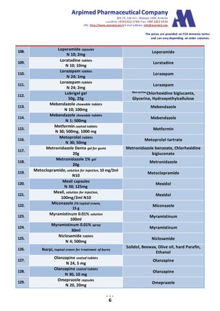 AArrppiimmeedd PPhhaarrmmaacceeuuttiiccaall CCoommppaannyy
Bld.19, 2nd mcr., Abovyan 2204, Armenia
Landline:+3742222 1703/ Fax: +347 2222 1924
URL: http://www.arpimed.am/e E-mailaddress: info@arpimed.com
The prices are provided on FCA Armenia terms
and can vary depending on order volumes.
6
108.
Loperamide capsules
N 10; 2mg
Loperamide
109.
Loratadine tablets
N 10; 10mg
Loratadine
110.
Lorazepam tablets
N 24; 1mg
Lorazepam
111.
Lorazepam tablets
N 24; 2mg
Lorazepam
112.
Lubrigel gel
50g, 25g
Non-active Chlorhexidine biglucante,
Glycerine, Hydroxyethylcellulose
113.
Mebendazole chewable tablets
N 10; 100mg
Mebendazole
114.
Mebendazole chewable tablets
N 1; 500mg
Mebendazole
115.
Metformin coated tablets
N 30; 500mg, 1000 mg
Metformin
116.
Metoprolol tablets
N 30; 50mg
Metoprolol tartrate
117.
Metronidazole Denta gel for gums
20g
Metronidazole benzoate, Chlorhexidine
bigluconate
118.
Metronidazole 1% gel
20g
Metronidazole
119.
Metoclopramide, solution for injection, 10 mg/2ml
N10
Metoclopramide
120.
Mexil capsules
N 30; 125mg
Mexidol
121.
Mexil, solution for injection,
100mg/2ml N10
Mexidol
122.
Miconazole 2% topical cream,
15 g
Miconazole
123.
Myramistinum 0.01% solution
100ml
Myramistinum
124.
Myramistinum 0.01% spray
30ml
Myramistinum
125.
Niclosamide tablets
N 4; 500mg
Niclosamide
126. Narpi, topical cream for treatment of burns
Solidol, Beewax, Olive oil, hard Parafin,
Ethanol
127.
Olanzapine coated tablets
N 24, 5 mg
Olanzapine
128.
Olanzapine coated tablets
N 30, 10 mg
Olanzapine
129.
Omeprazole capsules
N 20, 20mg
Omeprazole
 