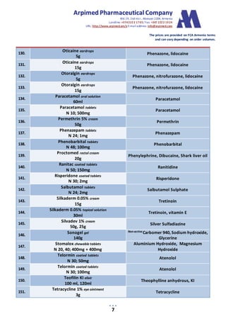AArrppiimmeedd PPhhaarrmmaacceeuuttiiccaall CCoommppaannyy
Bld.19, 2nd mcr., Abovyan 2204, Armenia
Landline:+3742222 1703/ Fax: +347 2222 1924
URL: http://www.arpimed.am/e E-mailaddress: info@arpimed.com
The prices are provided on FCA Armenia terms
and can vary depending on order volumes.
7
130.
Oticaine eardrops
5g
Phenazone, lidocaine
131.
Oticaine eardrops
15g
Phenazone, lidocaine
132.
Otoralgin eardrops
5g
Phenazone, nitrofurazone, lidocaine
133.
Otoralgin eardrops
15g
Phenazone, nitrofurazone, lidocaine
134.
Paracetamol oral solution
60ml
Paracetamol
135.
Paracetamol tablets
N 10; 500mg
Paracetamol
136.
Permethrin 5% cream
50g
Permethrin
137.
Phenazepam tablets
N 24; 1mg
Phenazepam
138.
Phenobarbital tablets
N 48; 100mg
Phenobarbital
139.
Proctomed rectal cream
20g
Phenylephrine, Dibucaine, Shark liver oil
140.
Ranitac coated tablets
N 50; 150mg
Ranitidine
141.
Risperidone coated tablets
N 30; 2mg
Risperidone
142.
Salbutamol tablets
N 24; 2mg
Salbutamol Sulphate
143.
Silkaderm 0.05% cream
15g
Tretinoin
144.
Silkaderm 0.05% topical solution
30ml
Tretinoin, vitamin E
145.
Silvadev 1% cream
50g, 25g
Silver Sulfadiazine
146.
Sonogel gel
140g
Non-active Carbomer 940, Sodium hydroxide,
Glycerine
147.
Stomalox chewable tablets
N 20, 40; 400mg + 400mg
Aluminium Hydroxide, Magnesium
Hydroxide
148.
Telormin coated tablets
N 30; 50mg
Atenolol
149.
Telormin coated tablets
N 30; 100mg
Atenolol
150.
Teofilin KI elixir
100 ml, 120ml
Theophylline anhydrous, KI
151.
Tetracycline 1% eye ointment
3g
Tetracycline
 