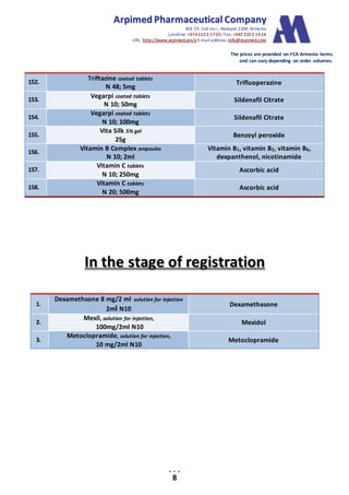 AArrppiimmeedd PPhhaarrmmaacceeuuttiiccaall CCoommppaannyy
Bld.19, 2nd mcr., Abovyan 2204, Armenia
Landline:+3742222 1703/ Fax: +347 2222 1924
URL: http://www.arpimed.am/e E-mailaddress: info@arpimed.com
The prices are provided on FCA Armenia terms
and can vary depending on order volumes.
8
152.
Triftazine coated tablets
N 48; 5mg
Trifluoperazine
153.
Vegarpi coated tablets
N 10; 50mg
Sildenafil Citrate
154.
Vegarpi coated tablets
N 10; 100mg
Sildenafil Citrate
155.
Vita Silk 5% gel
25g
Benzoyl peroxide
156.
Vitamin B Complex ampoules
N 10; 2ml
Vitamin B1, vitamin B2, vitamin B6,
dexpanthenol, nicotinamide
157.
Vitamin C tablets
N 10; 250mg
Ascorbic acid
158.
Vitamin C tablets
N 20; 500mg
Ascorbic acid
IInn tthhee ssttaaggee ooff rreeggiissttrraattiioonn
1.
Dexamethsone 8 mg/2 ml solution for injection
2ml N10
Dexamethasone
2.
Mexil, solution for injection,
100mg/2ml N10
Mexidol
3.
Metoclopramide, solution for injection,
10 mg/2ml N10
Metoclopramide
 