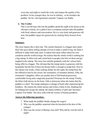every day and night to watch the work, and inspect the quality of his
products. In his younger days, he was in military, so he mistakes the
peddler for his ‘old regimental comrade’ Captain von Stahle.
4. The Crofter
This is an old man who lets the peddler spend the night at his house.as the
old man is lonely, he is glad to have a company and provides the paddler
with food, tobacco and conversation. He is a very kind, and generous old
man, but paddler repays his generosity by stealing thirty kronors from
him.
Summary
The story begins like a fairy tale. The central character is a bagger and a petty
thief who goes about selling rattraps of wire to make a small living. He finds it
difficult to make both ends meet. It makes him same reflect about his own
condition and the world at large. He realises that the whole world is nothing but
a big rattrap .It offers rich and varied baits to people who bite on them and get
trapped in the rattrap. The story line unfolds gradually with the various baits
being offer to a bagger. The old man that the tramp meets is generous with his
hospitality but the bet of three ten-kronor bills is enough to tempt him. Next at
the ramsjo iron works, while seeking shelter for the night, the tramp bites the
bet offered to him by the owner, the ironmaster, of mistaken identity. Edla, the
ironmaster’s daughter, offers yet another bait of full-hearted generosity,
comfortable living and a magically peaceful Christmas for the tramp. Finally,
the bitter truth dawns on the hosts. Edla is downcast when she learns that the
paddler is a thief. The tramp undergoes a change of heart after experiencing her
kindness . He returns the stolen money and writes a letter to her, thanking her
for helping him escape the rattrap. He attains nobility of sprit and ‘becomes’
Captain Von Stahle. The story ends with the victory of human goodness.
Answer the following question:-
1. What made the peddler finally change his wages?
2. Why was the peddler surprised when he knocked at the door of the
cottage?
3. Who was the owner of Ramsjo iron mill? Why did he visit the mill at
night?
 