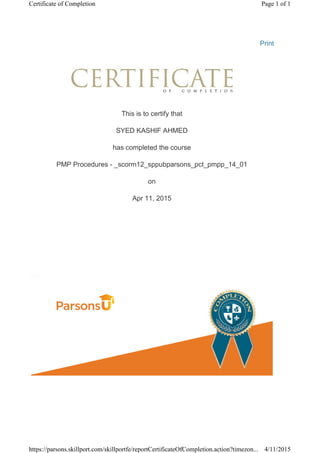 Print
This is to certify that
SYED KASHIF AHMED
has completed the course
PMP Procedures - _scorm12_sppubparsons_pct_pmpp_14_01
on
Apr 11, 2015
Page 1 of 1Certificate of Completion
4/11/2015https://parsons.skillport.com/skillportfe/reportCertificateOfCompletion.action?timezon...
 