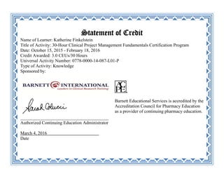 Statement of Credit
Name of Learner: Katherine Finkelstein
Title of Activity: 30-Hour Clinical Project Management Fundamentals Certification Program
Date: October 15, 2015 - February 18, 2016
Credit Awarded: 3.0 CEUs/30 Hours
Universal Activity Number: 0778-0000-14-087-L01-P
Type of Activity: Knowledge
Sponsored by:
_______________________________________
Authorized Continuing Education Administrator
March 4, 2016 _
Date
Barnett Educational Services is accredited by the
Accreditation Council for Pharmacy Education
as a provider of continuing pharmacy education.
 