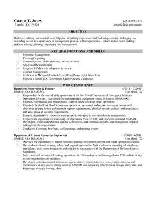 Catron T. Jones (254) 598-9476
Temple, TX, 76528 jones0226@yahoo.com
OBJECTIVE
Dedicated military veteran with over 10 years’ of military experience and leadership seeking challenging and
rewarding career in a supervisory or management position with responsibilities which include team building,
problem solving, planning, organizing and management.
KEY QUALIFICATIONS AND SKILLS
 Personnel Management
 Planning/Organizing
 Communications Skills (listening, verbal, written)
 Analytical/Research Skills
 Program & Policies development & review
 Conflict Management
 Proficient in Microsoft/Outlook/Excel/Word/Power point SharePoint
 Possess a current U.S. Government Secret Security Clearance
WORK EXPERIENCE
Operations Supervisor & Planner 6/2011 - 03/2015
UNITED STATES ARMY Fort Hood, TX
 Responsible for the overall daily operations of the Fort Hood Directorate of Emergency Services
Operations Division. Accounted for and maintained equipment valued in excess of $6,000,000.
 Planned, coordinated, and synchronized current, future and long-range operations
 Regularly briefed Fort Hood's Company operations, personnel and section manager's course with
objectives relating to law enforcement support requirements, physical security policies and procedures,
and local physical security requirements.
 Ensured organization’s resources were properly leveraged to meet installation requirements.
 Prepared the organization's Continuity of Operations Plan (COOP) and Incident Command Post SOP.
 Developed, wrote and published tasking’s, directives, and command reports, and managed all required
tasking's for the organization.
 Conducted Command briefings, staff meetings, and training events.
Operations & Human Resources Supervisor 6/2010 - 6/2011
UNITED STATES ARMY Fort Hood, TX
 Oversaw the organization’s human resource,training, movement, current and future operations sections.
 Directed operational training, safety,and support systems for 2,696 customers consisting of standards,
procedures, and system integration and policies in accordance with the Department of Defense Federal
Regulation.
 Supervised and oversaw all training operations for 310 employees, and managed over $210 million in key
assets ensuring mission readiness.
 Developed and implemented continuous process improvement initiatives in operations, training and
maintenance of key assets,cutting costs by $250,000 and enhancing effectiveness through short, mid, and
long-range strategic training plans.

 