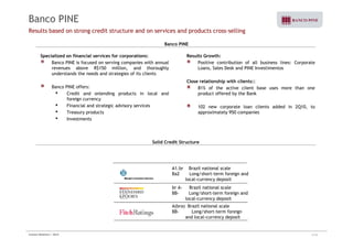 Banco PINE 
Results based on strong credit structure and on services and products cross-selling 
Banco PINE 
Specialized on financial services for corporations: 
Banco PINE is focused on serving companies with annual 
revenues above R$150 million, and thoroughly 
understands the needs and strategies of its clients 
Banco PINE offers: 
• Credit and onlending products in local and 
foreign currency 
• Financial and strategic advisory services 
• Treasury products 
• Investments 
Results Growth: 
Positive contribution of all business lines: Corporate 
Loans, Sales Desk and PINE Investimentos 
Close relationship with clients:: 
81% of the active client base uses more than one 
product offered by the Bank 
102 new corporate loan clients added in 2Q10, to 
approximately 950 companies 
Solid Credit Structure 
A1.br Brazil national scale 
Ba2 Long/short-term foreign and 
local-currency deposit 
br A- Brazil national scale 
BB- Long/short-term foreign and 
local-currency deposit 
A(bra) Brazil national scale 
BB- Long/short-term foreign 
and local-currency deposit 
Investor Relations | 2Q10 4/35 
 
