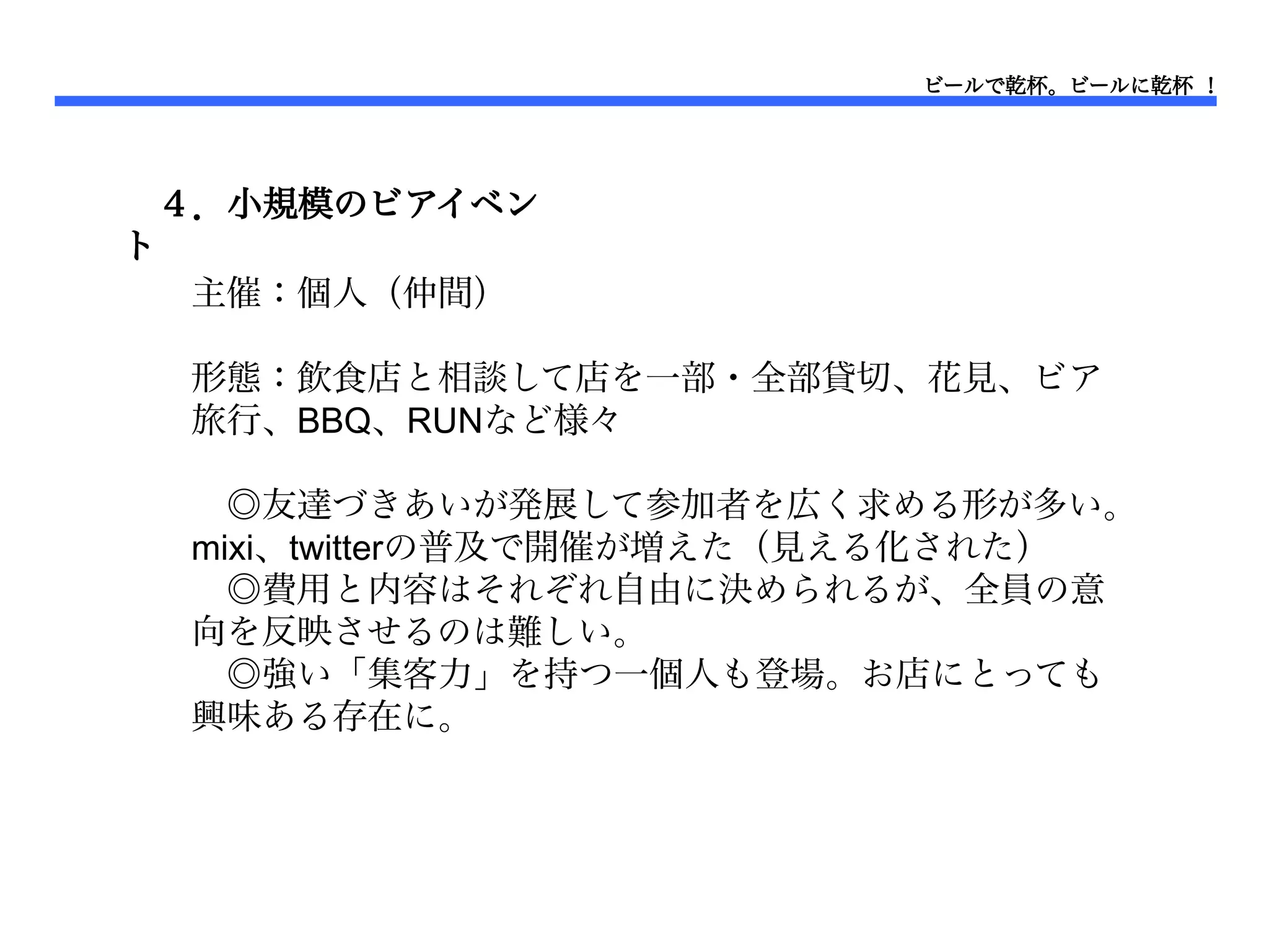 ビールで乾杯。ビールに乾杯 ！




 ４．小規模のビアイベン
ト　
  主催：個人（仲間）

 形態：飲食店と相談して店を一部・全部貸切、花見、ビア
 旅行、BBQ、RUNなど様々

 　◎友達づきあいが発展して参加者を広く求める形が多い。
 mixi、twitterの普及で開催が増えた（見える化された）
 　◎費用と内容はそれぞれ自由に決められるが、全員の意
 向を反映させるのは難しい。
 　◎強い「集客力」を持つ一個人も登場。お店にとっても
 興味ある存在に。
 