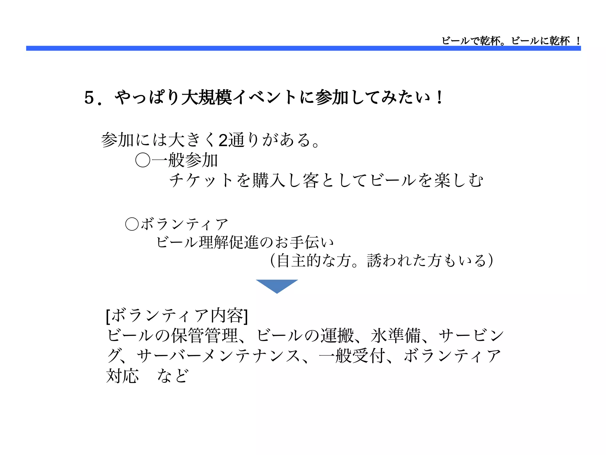 ビールで乾杯。ビールに乾杯 ！




５．やっぱり大規模イベントに参加してみたい！

 参加には大きく2通りがある。
 　　○一般参加
 　　　　チケットを購入し客としてビールを楽しむ
 　　
  ○ボランティア
  　　ビール理解促進のお手伝い
  　　　　　　　　　（自主的な方。誘われた方もいる）


 [ボランティア内容]
 ビールの保管管理、ビールの運搬、氷準備、サービン
 グ、サーバーメンテナンス、一般受付、ボランティア
 対応　など
 