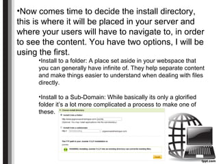 •Now comes time to decide the install directory,
this is where it will be placed in your server and
where your users will have to navigate to, in order
to see the content. You have two options, I will be
using the first.
•Install to a folder: A place set aside in your webspace that
you can generally have infinite of. They help separate content
and make things easier to understand when dealing with files
directly.
•Install to a Sub-Domain: While basically its only a glorified
folder it’s a lot more complicated a process to make one of
these.
 