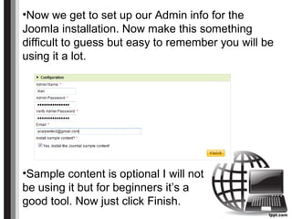 •Now we get to set up our Admin info for the
Joomla installation. Now make this something
difficult to guess but easy to remember you will be
using it a lot.
•Sample content is optional I will not
be using it but for beginners it’s a
good tool. Now just click Finish.
 