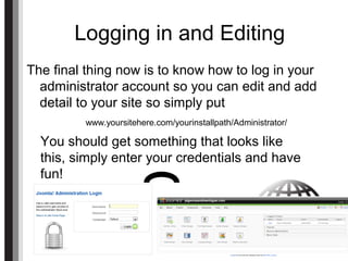 Logging in and Editing
The final thing now is to know how to log in your
administrator account so you can edit and add
detail to your site so simply put
www.yoursitehere.com/yourinstallpath/Administrator/
You should get something that looks like
this, simply enter your credentials and have
fun!
 