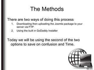 The Methods
There are two ways of doing this process
1. Downloading then uploading the Joomla package to your
server via FTP
2. Using the built in GoDaddy Installer
Today we will be using the second of the two
options to save on confusion and Time.
 