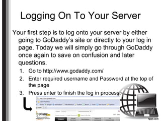Logging On To Your Server
Your first step is to log onto your server by either
going to GoDaddy’s site or directly to your log in
page. Today we will simply go through GoDaddy
once again to save on confusion and later
questions.
1. Go to http://www.godaddy.com/
2. Enter required username and Password at the top of
the page
3. Press enter to finish the log in process.
 
