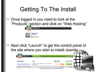 Getting To The Install
• Once logged in you need to look at the
“Products” section and click on “Web Hosting”
• Next click “Launch” to get the control panel of
the site where you wish to install Joomla.
 