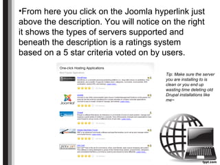 •From here you click on the Joomla hyperlink just
above the description. You will notice on the right
it shows the types of servers supported and
beneath the description is a ratings system
based on a 5 star criteria voted on by users.
Tip: Make sure the server
you are installing to is
clean or you end up
wasting time deleting old
Drupal installations like
me~
 