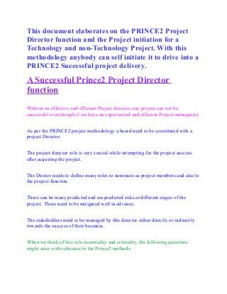 This document elaborates on the PRINCE2 Project
Director function and the Project initiation for a
Technology and non-Technology Project. With this
methodology anybody can self initiate it to drive into a
PRINCE2 Successful project delivery.
A Successful Prince2 Project Director
function
Without an effective and efficient Project director, any project can not be
successful even though if we have an experienced and efficient Project manager(s).
As per the PRINCE2 project methodology a board need to be constituted with a
project Director.
The project director role is very crucial while attempting for the project success
after acquiring the project.
The Diretor needs to define many roles to nominate as project members and also to
the project function.
There can be many predicted and un-predicted risks at different stages of the
project. These need to be mitigated well in advance.
The stakeholders need to be managed by this director either directly or indirectly
towards the success of their business.
When we think of this role essentiality and criticality, the following questions
might arise with reference to the Prince2 methods:
 