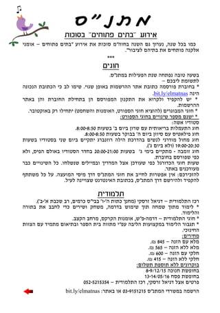 ‫בסוכות‬ "‫פתוחים‬ ‫"בתים‬ ‫אירוע‬
‫פתוחים‬ ‫"בתים‬ ‫אירוע‬ ‫את‬ ‫סוכות‬ ‫בחוה"מ‬ ‫השנה‬ ‫גם‬ ‫נערוך‬ ,‫שנה‬ ‫בכל‬ ‫כמו‬–‫אומני‬
."‫לציבור‬ ‫בתיהם‬ ‫את‬ ‫פותחים‬ ‫אלקנה‬
***
‫חוגים‬
.‫במתנ"ס‬ ‫הפעילות‬ ‫שנת‬ ‫נפתחה‬ ‫טובה‬ ‫בשעה‬
‫ליבכם‬ ‫לתשומת‬–
*‫ש‬ .‫שגוי‬ ‫באופן‬ ‫ההרשמות‬ ‫אתר‬ ‫כתובת‬ ‫פורסמה‬ ‫בחוברת‬‫הנכונה‬ ‫הכתובת‬ ‫כי‬ ‫לב‬ ‫ימו‬
‫הינה‬bit.ly/elmatnas.
*‫באתר‬ ‫והן‬ ‫החוברת‬ ‫בתחילת‬ ‫הן‬ ‫המפורסם‬ ‫התקנון‬ ‫את‬ ‫ולקרוא‬ ‫להקפיד‬ ‫יש‬
.‫ההרשמות‬
*‫והש‬ ‫האומנות‬ ,‫הספורט‬ ‫חוגי‬ ‫(להוציא‬ ‫המבוגרים‬ ‫חוגי‬.‫באוקטובר‬ ‫רק‬ ‫יתחילו‬ )‫חמט‬
:‫הספורט‬ ‫בחוגי‬ ‫שינויים‬ ‫מספר‬ ‫ישנם‬ *
:‫אשה‬ ‫סטודיו‬
‫ב‬ '‫ב‬ ‫ביום‬ ‫שרון‬ ‫עם‬ ‫בריאותית‬ ‫התעמלות‬ ‫חוג‬‫שעות‬8:00-8:50.
‫ב‬ ‫בבוקר‬ '‫ה‬ ‫ביום‬ ‫סיוון‬ ‫עם‬ ‫פילאטיס‬ ‫חוג‬‫שעות‬8:00-8:50.
‫ב‬ ‫בסטודיו‬ ‫שני‬ ‫ביום‬ ‫יתקיים‬ ‫רוזנברג‬ ‫הילה‬ ‫בהדרכת‬ ‫לנשים‬ ‫מודרני‬ ‫מחול‬ ‫חוג‬‫שעות‬
19:00-20:30)'‫ג‬ ‫ביום‬ ‫(ולא‬.
‫זומבה‬ ‫חוג‬-'‫ג‬ ‫בימי‬ ‫מתקיים‬‫בשעות‬20:00-21:00‫הפיס‬ ‫באולם‬ ‫הסטודיו‬ ‫בחדר‬,‫ולא‬
‫שפורסם‬ ‫כפי‬‫בחוברת‬.
‫שעות‬‫חוגי‬‫ה‬‫כדורגל‬.‫שנשלחו‬ ‫ובמיילים‬ ‫המדריך‬ ‫אצל‬ ‫שעודכן‬ ‫כפי‬‫כבר‬ ‫השינויים‬ ‫כל‬
.‫באתר‬ ‫מעודכנים‬
‫להזכירכם‬:‫ה‬ ‫מיסי‬ ‫דרך‬ ‫המתנ"ס‬ ‫חוגי‬ ‫את‬ ‫לחייב‬ ‫אפשרות‬ ‫אין‬‫משתתף‬ ‫כל‬ ‫על‬ .‫מועצה‬
‫ולה‬ ‫להקפיד‬‫י‬.‫לעיל‬ ‫שצויינה‬ ‫האינטרנט‬ ‫בכתובת‬ ,‫המתנ"ס‬ ‫דרך‬ ‫רשם‬
‫תלמודית‬
‫התלמודית‬ ‫רכז‬–'‫ה‬ ‫כתות‬ ‫(מחנך‬ ‫זרסקי‬ ‫דניאל‬-'‫א‬ ‫שכבת‬ ‫רב‬ ,‫כרמים‬ ‫בבי"ס‬ '‫ו‬-.)'‫ב‬
‫בתורה‬ ‫את‬ ‫לחבב‬ ‫כדי‬ ‫ושירים‬ ‫משחק‬ ,‫בדרמה‬ ‫שימוש‬ ‫תוך‬ ‫שמחה‬ ‫מתוך‬ ‫לימוד‬ *
.‫והלימוד‬
‫התלמודית‬ ‫חוגי‬ *–‫דרמה‬-.‫הקצב‬ ‫מרחב‬ ,‫הקרקס‬ ‫אומנות‬ ,‫פ"ש‬
‫הצוות‬ ‫עם‬ ‫מתמיד‬ ‫ובתיאום‬ ‫הספר‬ ‫בית‬ ‫מתווה‬ ‫עפ"י‬ ‫הליבה‬ ‫במקצועות‬ ‫הלימוד‬ ‫תגבור‬ *
.‫החינוכי‬
:‫מחירים‬
‫הזנה‬ ‫עם‬ ‫מלא‬–845₪.
‫הזנה‬ ‫ללא‬ ‫מלא‬–565₪.
‫הזנה‬ ‫עם‬ ‫חלקי‬–600₪.
‫הזנה‬ ‫ללא‬ ‫חלקי‬–415₪.
:‫תשלום‬ ‫תוספת‬ ‫ללא‬ ‫בוקרונים‬
‫חנוכה‬ ‫בחופשת‬8-9/12/15
‫פסח‬ ‫בחופשת‬13-14/05/16
‫התלמודית‬ ‫רכז‬ ,‫זרסקי‬ ‫דניאל‬ ‫אצל‬ ‫פרטים‬–052-5215354
‫המתנ"ס‬ ‫במשרדי‬ ‫הרשמה‬03-9151215:‫באתר‬ ‫או‬bit.ly/elmatnas
"‫גמדי‬ ‫"סיפור‬
 