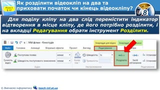 8
© Вивчаємо інформатику teach-inf.at.ua
Як розділити відеокліп на два та
приховати початок чи кінець відеокліпу?Розділ 4
§ 12
Для поділу кліпу на два слід перемістити індикатор
відтворення в місце кліпу, де його потрібно розділити, і
на вкладці Редагування обрати інструмент Розділити.
 