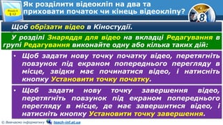 8
© Вивчаємо інформатику teach-inf.at.ua
Як розділити відеокліп на два та
приховати початок чи кінець відеокліпу?Розділ 4
§ 12
Щоб обрізати відео в Кіностудії.
У розділі Знаряддя для відео на вкладці Редагування в
групі Редагування виконайте одну або кілька таких дій:
• Щоб задати нову точку початку відео, перетягніть
повзунок під екраном попереднього перегляду в
місце, звідки має починатися відео, і натисніть
кнопку Установити точку початку.
• Щоб задати нову точку завершення відео,
перетягніть повзунок під екраном попереднього
перегляду в місце, де має завершитися відео, і
натисніть кнопку Установити точку завершення.
 