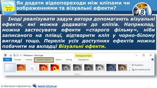 8
© Вивчаємо інформатику teach-inf.at.ua
Як додати відеопереходи між кліпами чи
зображеннями та візуальні ефекти?Розділ 4
§ 12
Іноді реалізувати задум автора допомагають візуальні
ефекти, які можна додавати до кліпів. Наприклад,
можна застосувати ефекти «старого фільму», ніби
записаного на плівці, відтворити кліп у чорно-білому
вигляді тощо. Перелік усіх доступних ефектів можна
побачити на вкладці Візуальні ефекти.
 