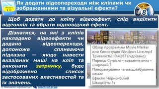 8
© Вивчаємо інформатику teach-inf.at.ua
Як додати відеопереходи між кліпами чи
зображеннями та візуальні ефекти?Розділ 4
§ 12
Щоб додати до кліпу відеоефект, слід виділити
відеокліп та обрати відповідний ефект.
Дізнатися, на які з кліпів
накладено відеоефекти чи
додано відеопереходи,
допоможе спливаюча
підказка — якщо навести
вказівник миші на кліп та
виконати затримку, буде
відображено список
застосованих властивостей та
їх значень.
 