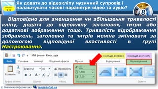 8
© Вивчаємо інформатику teach-inf.at.ua
Як додати до відеокліпу музичний супровід і
налаштувати часові параметри відео та аудіо?Розділ 4
§ 12
Відповідно для зменшення чи збільшення тривалості
кліпу, додати до відеокліпу заголовок, титри або
додаткові зображення тощо. Тривалість відображення
зображень, заголовка та титрів можна змінювати за
допомогою відповідної властивості в групі
Настроювання.
 