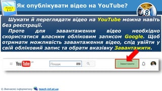 8
© Вивчаємо інформатику teach-inf.at.ua
Як опублікувати відео на YouTube?Розділ 4
§ 12
Шукати й переглядати відео на YouTube можна навіть
без реєстрації.
Проте для завантаження відео необхідно
скористатися власним обліковим записом Google. Щоб
отримати можливість завантаження відео, слід увійти у
свій обліковий запис та обрати вказівку Завантажити.
 