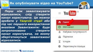8
© Вивчаємо інформатику teach-inf.at.ua
Як опублікувати відео на YouTube?Розділ 4
§ 12
Перш ніж завантажувати
відеозаписи, слід створити
канал користувача. Це можна
зробити у Творчій студії або
під час першого використання
вказівки Завантажити: буде
запропоновано створити
канал користувача, на якому
зберігатимуться завантажені
відеозаписи.
 