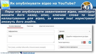 8
© Вивчаємо інформатику teach-inf.at.ua
Як опублікувати відео на YouTube?Розділ 4
§ 12
Перш ніж опублікувати завантажене відео, необхідно
вказати його назву, опис, ключові слова та інші
налаштування для відео, за якими інші користувачі
зможуть його знайти.
 