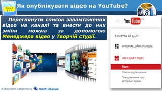 8
© Вивчаємо інформатику teach-inf.at.ua
Як опублікувати відео на YouTube?Розділ 4
§ 12
Переглянути список завантажених
відео на каналі та внести до них
зміни можна за допомогою
Менеджера відео у Творчій студії.
 