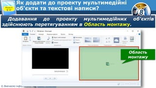 8
© Вивчаємо інформатику teach-inf.at.ua
Як додати до проекту мультимедійні
об'єкти та текстові написи?Розділ 4
§ 12
Додавання до проекту мультимедійних об'єктів
здійснюють перетягуванням в Область монтажу.
Область
монтажу
 