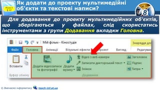 8
© Вивчаємо інформатику teach-inf.at.ua
Як додати до проекту мультимедійні
об'єкти та текстові написи?Розділ 4
§ 12
Для додавання до проекту мультимедійних об'єктів,
що зберігаються у файлах, слід скористатись
інструментами з групи Додавання вкладки Головна.
 
