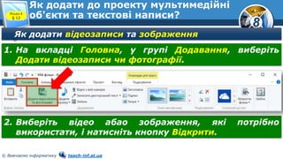 8
© Вивчаємо інформатику teach-inf.at.ua
Як додати до проекту мультимедійні
об'єкти та текстові написи?Розділ 4
§ 12
Як додати відеозаписи та зображення
1. На вкладці Головна, у групі Додавання, виберіть
Додати відеозаписи чи фотографії.
2. Виберіть відео абао зображення, які потрібно
використати, і натисніть кнопку Відкрити.
 