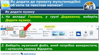 8
© Вивчаємо інформатику teach-inf.at.ua
Як додати до проекту мультимедійні
об'єкти та текстові написи?Розділ 4
§ 12
Як додати музику
1. На вкладці Головна, у групі Додавання, виберіть
Додати музику.
2. Виберіть музичний файл, який потрібно використати,
і натисніть кнопку Відкрити.
 