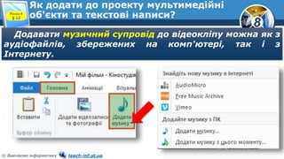 8
© Вивчаємо інформатику teach-inf.at.ua
Як додати до проекту мультимедійні
об'єкти та текстові написи?Розділ 4
§ 12
Додавати музичний супровід до відеокліпу можна як з
аудіофайлів, збережених на комп'ютері, так і з
Інтернету.
 