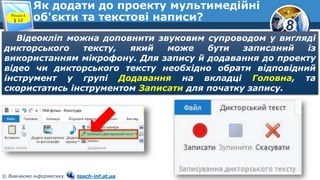 8
© Вивчаємо інформатику teach-inf.at.ua
Як додати до проекту мультимедійні
об'єкти та текстові написи?Розділ 4
§ 12
Відеокліп можна доповнити звуковим супроводом у вигляді
дикторського тексту, який може бути записаний із
використанням мікрофону. Для запису й додавання до проекту
відео чи дикторського тексту необхідно обрати відповідний
інструмент у групі Додавання на вкладці Головна, та
скористатись інструментом Записати для початку запису.
 