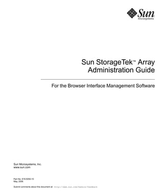 Sun Microsystems, Inc.
www.sun.com
Submit comments about this document at: http://www.sun.com/hwdocs/feedback
Sun StorageTek™ Array
Administration Guide
For the Browser Interface Management Software
Part No. 819-5050-10
May, 2006
 