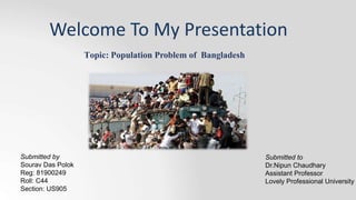 Topic: Population Problem of Bangladesh
Welcome To My Presentation
Submitted to
Dr.Nipun Chaudhary
Assistant Professor
Lovely Professional University
Submitted by
Sourav Das Polok
Reg: 81900249
Roll: C44
Section: US905
 