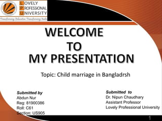 1
Submitted by
Abdun Nur
Reg: 81900386
Roll: C61
Section: US905
Submitted to
Dr. Nipun Chaudhary
Assistant Professor
Lovely Professional University
Topic: Child marriage in Bangladrsh
 
