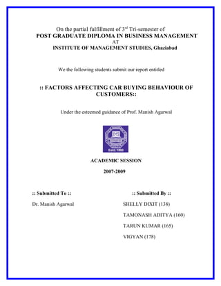On the partial fulfillment of 3rd Tri-semester of
 POST GRADUATE DIPLOMA IN BUSINESS MANAGEMENT
                            AT
         INSTITUTE OF MANAGEMENT STUDIES, Ghaziabad



            We the following students submit our report entitled


   :: FACTORS AFFECTING CAR BUYING BEHAVIOUR OF
                    CUSTOMERS::


             Under the esteemed guidance of Prof. Manish Agarwal




                           ACADEMIC SESSION

                                  2007-2009



:: Submitted To ::                              :: Submitted By ::

Dr. Manish Agarwal                         SHELLY DIXIT (138)

                                           TAMONASH ADITYA (160)

                                           TARUN KUMAR (165)

                                           VIGYAN (178)
 
