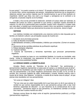lo que quiero”, “no puedo curarme a mi mismo”. El pecado original consiste en pensar que
no somos Dios, somos expulsados del paraíso, necesitamos eximirnos de su presencia y
debemos pensar que somos mejores que El, transformamos lo que el hizo perfecto en
imperfecto. Admitir que Dios nos creó a su imagen y semejanza es lo contrario a la
arrogancia, al pecado original; es la humildad.
A Adán y Eva se les prometió la redención, también el cuerpo debe ser redimido, la
finalidad del cuerpo es volver a aprender lo que somos y expresar nuestra divinidad al
máximo; la vida es la oportunidad para aumentar nuestro ritmo vibratorio a niveles cada
vez más altos; a medida que incrementamos nuestro ritmo nos sentimos invadidos por el
amor y la espiritualidad hasta que alcanzamos la pureza de conciencia. Jesús lo logró.
SINTESIS
Los instintos mortales son simplemente una creencia contra la vida impuesta por la
familia y la tradición cultural. Las principales causas de muerte son:
1. Anulación de la divinidad personal.
2. Falta de filosofía inmortalista.
3. Mentalidades cerradas y enfermedades y hábitos que comportan. (Comer en exceso,
etc.)
4. Ignorancia de las semillas prácticas de purificación espiritual.
5. Falsas teologías religiosas.
6. Tradición familiar.
7. Trauma de nacimiento y tensiones reprimidas que provocan pensamientos
negativos.
Nuestra sociedad se basa en una mentalidad fatalista, la muerte es inevitable, esta
mente inhibe la creatividad, nos separamos de Dios y así nos convencemos que la
muerte es la única posibilidad factible.
LA VERDAD SOBRE LA INMORTALIDAD
Annalec Skarin escribe en “Secretos de la Eternidad”: “los sentimientos y
pensamientos negativos representan un peso para el cuerpo y un obstáculo para el alma”,
“Comprender los resultados que esto implica” es entender las leyes supremas de Dios, el
mal, los pensamientos y los actos negativos (emociones como el odio, la ira, el mal, la
envidia, etc.) provocan estados de vejez, enfermedad y muerte. Nuestro espíritu crea a
través de la mente, dice Satprem: “el espíritu, a través de la mente crea el cuerpo”, el que
piensa crea resultados con sus pensamientos.
“Un curso en milagros” dice:
“Tal vez crea que es usted responsable de lo que hace pero no de lo que piensa; la
verdad es que somos responsables de lo que pensamos porque sólo a ese nivel
tenemos capacidad de elección”. Lo que hacemos es la consecuencia de lo que
pensamos”, “percibimos según lo que pensamos, no intentemos cambiar al mundo
sino más bien nuestra manera de verlo.”
Siempre somos libres de elegir entre el espíritu (pensamientos positivos) y el Ego
(pensamientos negativos).
 
