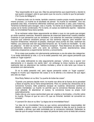 “Soy responsable de lo que veo. Elijo los pensamientos que experimento y decido lo
que quiero conseguir; pido lo que quiero que me ocurra y recibo lo que he pensado.”
(“Un Curso de Milagros”)
Si creamos todo con la mente, también creamos nuestra propia muerte siguiendo el
mismo proceso. La muerte es el resultado de pensar: “la muerte es inevitable”. Una vez
aceptada esta idea, inventamos diferentes sistemas para llevarla a cabo, para matarnos.
Tenemos la libertad para escoger: vida o muerte, “la mente es el espíritu condensado. El
cuerpo es la mente condensada. Por lo tanto, el cuerpo es totalmente espíritu”. Sabiendo
esto, la inmortalidad física tiene sentido.
Si se rechazan estas ideas seguramente se deben a que no nos gusta que pongan
en duda nuestras creencias. Nuestros sistemas de creencias determinan nuestra realidad.
Creamos lo que pensamos que es verdadero. Los sistemas de creencias constituyen un
armazón que creemos necesario porque así nos sentimos seguros, pero también nos
imponen limitaciones: refuerzan el pasado, obstruyen otros puntos de vista, reafirman los
hábitos. Las creencias solo dan seguridad temporal; así: “la muerte es inevitable”, “la vida
es peligrosa”, “el dolor es normal”, “debemos envejecer”. Para liberarnos de este tipo de
pensamientos debemos sufrir una serie de cambios. Cuando abandonamos estas
creencias empezamos a experimentar dominio y conocimiento.
Si no crees que puedes vivir eternamente perteneces a una de estas dos categorías:
1) no estás disfrutando la vida, o 2) no la estás pasando mal, pero sigues pensando que
existe un “lugar superior”.
Si no estás disfrutando la vida seguramente piensas: “¿Cómo voy a querer vivir
eternamente si ni siquiera me siento bien”, sin embargo la única manera de sentirse
realmente bien es abandonar los instintos mortales y amar la vida tanto que incluso le
encantará vivir eternamente.
Si no lo estás pasando mal, pero sigues pensando existe un “lugar superior”,
imagina lo mucho que mejorarían las cosas si no te aferras a la creencia de que algún
otro sitio es mejor.
Dice Ruby Nelson en su libro “La puerta de todas las cosas”:
“Cuando una persona decide morir; la muerte nos alivia de la fuerza de la gravedad
y libera el espíritu de la Tierra temporalmente. Pero no cambia las vibraciones de la
conciencia humana. Sólo podemos escapar de nuestras vibraciones cambiando
nuestra mentalidad. La muerte no permite que la conciencia liberada alcance un
nivel celestial. Al abandonar el cuerpo, la conciencia busca su propio nivel
automáticamente.
Cada vida es una nueva oportunidad para ser ungidos e iluminados, y triunfar sobre
la muerte. Porque el que se una a El, que es inmortal, también se convertirá en
inmortal.”
Y Leonard Orr dice en su libro “La lógica de la inmortalidad física”:
“La idea de la inmortalidad física es que somos personalmente responsables del
destino de nuestro cuerpo. Los inmortalistas rechazan la idea de que la muerte es
inevitable y afirman que está controlada por la conciencia individual. Defienden la
idea de que el cuerpo humano es capaz de perdurar tanto como el resto del universo
 