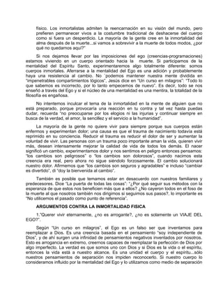 físico. Los inmortalistas admiten la reencarnación en su visión del mundo, pero
prefieren permanecer vivos a la costumbre tradicional de deshacerse del cuerpo
como si fuera un desperdicio. La mayoría de la gente cree en la inmortalidad del
alma después de la muerte...si vamos a sobrevivir a la muerte de todos modos, ¿por
qué no quedarnos aquí?”
Si nos dejamos llevar por las imposiciones del ego (creencias-programaciones)
estamos viviendo en un cuerpo orientado hacia la muerte. Si participamos de la
mentalidad del Espíritu Santo, experimentaremos algo totalmente diferente: somos
cuerpos inmortales. Aferrarse a la mentalidad del Ego es una adición y probablemente
haya una resistencia al cambio. No `podemos mantener nuestra mente dividida en
“impenetrables compartimientos lógicos”, Jesús dice en “Un curso en milagros”: “Todo lo
que sabemos es incorrecto, por lo tanto empecemos de nuevo”. Es decir, todo se nos
enseñó a través del Ego y si el núcleo de una mentalidad es una mentira, la totalidad de la
filosofía es engañosa.
No intentemos inculcar el tema de la inmortalidad en la mente de alguien que no
está preparado, porque provocaría una reacción en tu contra y tal vez hasta puedas
dudar, recuerda “no preocuparse por los elogios ni las injurias y continuar siempre en
busca de la verdad, el amor, la sencillez y el servicio a la humanidad”.
La mayoría de la gente no quiere vivir para siempre porque sus cuerpos están
enfermos y experimentan dolor; una causa es que el trauma de nacimiento todavía está
reprimido en su conciencia. Reducir el trauma es reducir el dolor de ser y aumentar la
voluntad de vivir. Las personas con un trauma poco importante aman la vida, quieren vivir
más, desean intensamente mejorar la calidad de vida de todos los demás. El nacer
significó un cambio, experimentamos dolor y nos sentimos en peligro entonces pensamos:
“los cambios son peligrosos” o “los cambios son dolorosos”, cuando nacimos esta
creencia era real, pero ahora no sigue siéndolo forzosamente. El cambio solucionará
nuestro dolor. Afirmemos que “los cambios son seguros y agradables” e incluso “cambiar
es divertido”, di “doy la bienvenida al cambio”.
También es posible que temamos estar en desacuerdo con nuestros familiares y
predecesores. Dice “La puerta de todas las cosas”: “¿Por qué seguir sus métodos con la
esperanza de que estos nos beneficien más que a ellos? ¿No cayeron todos en el foso de
la muerte al que nosotros también nos dirigimos si seguimos sus pasos?, lo importante es
“No utilicemos el pasado como punto de referencia”.
ARGUMENTOS CONTRA LA INMORTALIDAD FISICA
1.”Querer vivir eternamente, ¿no es arrogante?, ¿no es solamente un VIAJE DEL
EGO?”.
Según “Un curso en milagros”, el Ego es un falso ser que inventamos para
reemplazar a Dios. Es una creencia basada en el pensamiento “soy independiente de
Dios”, y de ahí surgen una infinidad de pensamientos negativos inventados por nosotros.
Esto es arrogancia en extremo, creernos capaces de reemplazar la perfección de Dios por
algo imperfecto. La verdad es que somos uno con Dios y si Dios es la vida o el espíritu,
entonces la vida está a nuestro alcance. Es una unidad el cuerpo y el espíritu...sólo
nuestros pensamientos de separación nos impiden reconocerlo. Si nuestro cuerpo lo
consideramos influido por la mentalidad del Ego y lo utilizamos como medio de separación
 