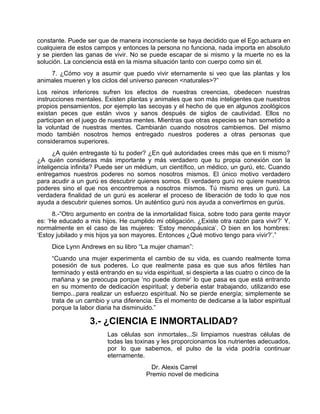 constante. Puede ser que de manera inconsciente se haya decidido que el Ego actuara en
cualquiera de estos campos y entonces la persona no funciona, nada importa en absoluto
y se pierden las ganas de vivir. No se puede escapar de si mismo y la muerte no es la
solución. La conciencia está en la misma situación tanto con cuerpo como sin él.
7. ¿Cómo voy a asumir que puedo vivir eternamente si veo que las plantas y los
animales mueren y los ciclos del universo parecen <naturales>?”
Los reinos inferiores sufren los efectos de nuestras creencias, obedecen nuestras
instrucciones mentales. Existen plantas y animales que son más inteligentes que nuestros
propios pensamientos, por ejemplo las secoyas y el hecho de que en algunos zoológicos
existan peces que están vivos y sanos después de siglos de cautividad. Ellos no
participan en el juego de nuestras mentes. Mientras que otras especies se han sometido a
la voluntad de nuestras mentes. Cambiarán cuando nosotros cambiemos. Del mismo
modo también nosotros hemos entregado nuestros poderes a otras personas que
consideramos superiores.
¿A quién entregaste tú tu poder? ¿En qué autoridades crees más que en ti mismo?
¿A quién consideras más importante y más verdadero que tu propia conexión con la
inteligencia infinita? Puede ser un médium, un científico, un médico, un gurú, etc. Cuando
entregamos nuestros poderes no somos nosotros mismos. El único motivo verdadero
para acudir a un gurú es descubrir quienes somos. El verdadero gurú no quiere nuestros
poderes sino el que nos encontremos a nosotros mismos. Tú mismo eres un gurú. La
verdadera finalidad de un gurú es acelerar el proceso de liberación de todo lo que nos
ayuda a descubrir quienes somos. Un auténtico gurú nos ayuda a convertirnos en gurús.
8.-”Otro argumento en contra de la inmortalidad física, sobre todo para gente mayor
es: ‘He educado a mis hijos. He cumplido mi obligación. ¿Existe otra razón para vivir?’ Y,
normalmente en el caso de las mujeres: ‘Estoy menopáusica’. O bien en los hombres:
‘Estoy jubilado y mis hijos ya son mayores. Entonces ¿Qué motivo tengo para vivir?’.”
Dice Lynn Andrews en su libro “La mujer chaman”:
“Cuando una mujer experimenta el cambio de su vida, es cuando realmente toma
posesión de sus poderes. Lo que realmente pasa es que sus años fértiles han
terminado y está entrando en su vida espiritual, si despierta a las cuatro o cinco de la
mañana y se preocupa porque ‘no puede dormir’ lo que pasa es que está entrando
en su momento de dedicación espiritual; y debería estar trabajando, utilizando ese
tiempo...para realizar un esfuerzo espiritual. No se pierde energía; simplemente se
trata de un cambio y una diferencia. Es el momento de dedicarse a la labor espiritual
porque la labor diaria ha disminuido.”
3.- ¿CIENCIA E INMORTALIDAD?
Las células son inmortales...Si limpiamos nuestras células de
todas las toxinas y les proporcionamos los nutrientes adecuados,
por lo que sabemos, el pulso de la vida podría continuar
eternamente.
Dr. Alexis Carrel
Premio novel de medicina
 