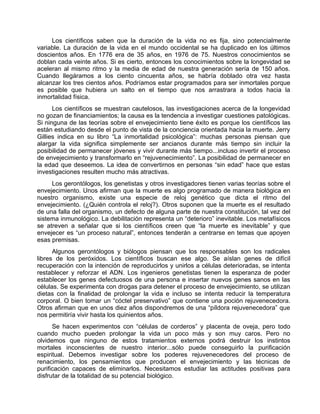 Los científicos saben que la duración de la vida no es fija, sino potencialmente
variable. La duración de la vida en el mundo occidental se ha duplicado en los últimos
doscientos años. En 1776 era de 35 años, en 1976 de 75. Nuestros conocimientos se
doblan cada veinte años. Si es cierto, entonces los conocimientos sobre la longevidad se
aceleran al mismo ritmo y la media de edad de nuestra generación sería de 150 años.
Cuando llegáramos a los ciento cincuenta años, se habría doblado otra vez hasta
alcanzar los tres cientos años. Podríamos estar programados para ser inmortales porque
es posible que hubiera un salto en el tiempo que nos arrastrara a todos hacia la
inmortalidad física.
Los científicos se muestran cautelosos, las investigaciones acerca de la longevidad
no gozan de financiamientos; la causa es la tendencia a investigar cuestiones patológicas.
Si ninguna de las teorías sobre el envejecimiento tiene éxito es porque los científicos las
están estudiando desde el punto de vista de la conciencia orientada hacia la muerte. Jerry
Gillies indica en su libro “La inmortalidad psicológica”: muchas personas piensan que
alargar la vida significa simplemente ser ancianos durante más tiempo sin incluir la
posibilidad de permanecer jóvenes y vivir durante más tiempo...incluso invertir el proceso
de envejecimiento y transformarlo en “rejuvenecimiento”. La posibilidad de permanecer en
la edad que deseemos. La idea de convertirnos en personas “sin edad” hace que estas
investigaciones resulten mucho más atractivas.
Los gerontólogos, los genetistas y otros investigadores tienen varias teorías sobre el
envejecimiento. Unos afirman que la muerte es algo programado de manera biológica en
nuestro organismo, existe una especie de reloj genético que dicta el ritmo del
envejecimiento. (¿Quién controla el reloj?). Otros suponen que la muerte es el resultado
de una falla del organismo, un defecto de alguna parte de nuestra constitución, tal vez del
sistema inmunológico. La debilitación representa un “deterioro” inevitable. Los metafísicos
se atreven a señalar que si los científicos creen que “la muerte es inevitable” y que
envejecer es “un proceso natural”, entonces tenderán a centrarse en temas que apoyen
esas premisas.
Algunos gerontólogos y biólogos piensan que los responsables son los radicales
libres de los peróxidos. Los científicos buscan ese algo. Se aíslan genes de difícil
recuperación con la intención de reproducirlos y unirlos a células deterioradas, se intenta
restablecer y reforzar el ADN. Los ingenieros genetistas tienen la esperanza de poder
establecer los genes defectuosos de una persona e insertar nuevos genes sanos en las
células. Se experimenta con drogas para detener el proceso de envejecimiento, se utilizan
dietas con la finalidad de prolongar la vida e incluso se intenta reducir la temperatura
corporal. O bien tomar un “cóctel preservativo” que contiene una poción rejuvenecedora.
Otros afirman que en unos diez años dispondremos de una “píldora rejuvenecedora” que
nos permitiría vivir hasta los quinientos años.
Se hacen experimentos con “células de corderos” y placenta de oveja, pero todo
cuando mucho pueden prolongar la vida un poco más y son muy caros. Pero no
olvidemos que ninguno de estos tratamientos externos podrá destruir los instintos
mortales inconscientes de nuestro interior...sólo puede conseguirlo la purificación
espiritual. Debemos investigar sobre los poderes rejuvenecedores del proceso de
renacimiento, los pensamientos que producen el envejecimiento y las técnicas de
purificación capaces de eliminarlos. Necesitamos estudiar las actitudes positivas para
disfrutar de la totalidad de su potencial biológico.
 
