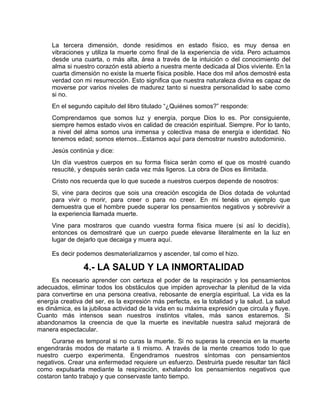 La tercera dimensión, donde residimos en estado físico, es muy densa en
vibraciones y utiliza la muerte como final de la experiencia de vida. Pero actuamos
desde una cuarta, o más alta, área a través de la intuición o del conocimiento del
alma si nuestro corazón está abierto a nuestra mente dedicada al Dios viviente. En la
cuarta dimensión no existe la muerte física posible. Hace dos mil años demostré esta
verdad con mi resurrección. Esto significa que nuestra naturaleza divina es capaz de
moverse por varios niveles de madurez tanto si nuestra personalidad lo sabe como
si no.
En el segundo capitulo del libro titulado “¿Quiénes somos?” responde:
Comprendamos que somos luz y energía, porque Dios lo es. Por consiguiente,
siempre hemos estado vivos en calidad de creación espiritual. Siempre. Por lo tanto,
a nivel del alma somos una inmensa y colectiva masa de energía e identidad. No
tenemos edad; somos eternos...Estamos aquí para demostrar nuestro autodominio.
Jesús continúa y dice:
Un día vuestros cuerpos en su forma física serán como el que os mostré cuando
resucité, y después serán cada vez más ligeros. La obra de Dios es ilimitada.
Cristo nos recuerda que lo que sucede a nuestros cuerpos depende de nosotros:
Si, vine para deciros que sois una creación escogida de Dios dotada de voluntad
para vivir o morir, para creer o para no creer. En mi tenéis un ejemplo que
demuestra que el hombre puede superar los pensamientos negativos y sobrevivir a
la experiencia llamada muerte.
Vine para mostraros que cuando vuestra forma física muere (si así lo decidís),
entonces os demostraré que un cuerpo puede elevarse literalmente en la luz en
lugar de dejarlo que decaiga y muera aquí.
Es decir podemos desmaterializarnos y ascender, tal como el hizo.
4.- LA SALUD Y LA INMORTALIDAD
Es necesario aprender con certeza el poder de la respiración y los pensamientos
adecuados, eliminar todos los obstáculos que impiden aprovechar la plenitud de la vida
para convertirse en una persona creativa, rebosante de energía espiritual. La vida es la
energía creativa del ser, es la expresión más perfecta, es la totalidad y la salud. La salud
es dinámica, es la jubilosa actividad de la vida en su máxima expresión que circula y fluye.
Cuanto más intensos sean nuestros instintos vitales, más sanos estaremos. Si
abandonamos la creencia de que la muerte es inevitable nuestra salud mejorará de
manera espectacular.
Curarse es temporal si no curas la muerte. Si no superas la creencia en la muerte
engendrarás modos de matarte a ti mismo. A través de la mente creamos todo lo que
nuestro cuerpo experimenta. Engendramos nuestros síntomas con pensamientos
negativos. Crear una enfermedad requiere un esfuerzo. Destruirla puede resultar tan fácil
como expulsarla mediante la respiración, exhalando los pensamientos negativos que
costaron tanto trabajo y que conservaste tanto tiempo.
 