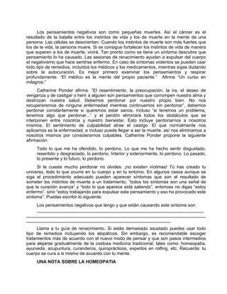 Los pensamientos negativos son como pequeñas muertes. Así el cáncer es el
resultado de la batalla entre los instintos de vida y los de muerte en la mente de una
persona. Las células se desorientan. Cuando los instintos de muerte son más fuertes que
los de la vida, la persona muere. Si se consigue fortalecer los instintos de vida de manera
que superen a los de muerte, vivirá. Tan pronto como se tiene un síntoma descubre que
pensamiento lo ha causado. Las sesiones de renacimiento ayudan a expulsar del cuerpo
el negativismo que hace sentirse enfermo. En caso de síntomas violentos se pueden usar
todo tipo de remedios, incluidos los médicos y los medicamentos, mientras sigas dudando
sobre la autocuración. Es mejor primero examinar los pensamientos y respirar
profundamente. “El médico es la mente del propio paciente.” Afirma “Un curso en
milagros.”
Catherine Ponder afirma: “El resentimiento, la preocupación, la ira, el deseo de
venganza y de castigar o herir a alguien son pensamientos que corrompen nuestra alma y
destrozan nuestra salud. Debemos perdonar por nuestro propio bien. No nos
recuperaremos de ninguna enfermedad mientras continuemos sin perdonar”, debemos
perdonar constantemente si queremos estar sanos, incluso “si tenemos un problema,
tenemos algo que perdonar...” y el perdón eliminará todos los obstáculos que se
interponen entre nosotros y nuestro bienestar. Esto incluye perdonarnos a nosotros
mismos. El sentimiento de culpabilidad atrae el castigo. El que normalmente nos
aplicamos es la enfermedad, e incluso puede llegar a ser la muerte, así nos eliminamos a
nosotros mismos por considerarnos culpables. Catherine Ponder propone la siguiente
afirmación:
Todo lo que me ha ofendido, lo perdono. Lo que me ha hecho sentir disgustado,
resentido y desgraciado, lo perdono. Interior y exteriormente, lo perdono. Lo pasado,
lo presente y lo futuro, lo perdono.
Si te cuesta mucho perdonar no olvides: ¡no existen víctimas! Tú has creado tu
universo, todo lo que ocurre en tu cuerpo y en tu entorno. En algunos casos aunque se
siga el procedimiento adecuado pueden aparecer síntomas que son el resultado de
someter los instintos de muerte a un tratamiento, “todos los síntomas son una señal de
que la curación avanza” y “todo lo que aparece está saliendo”, entonces no digas “estoy
enfermo”, sino “estoy trabajando para expulsar este pensamiento y eso ha provocado este
síntoma”. Puedes escribir lo siguiente:
Los pensamientos negativos que tengo y que están causando este síntoma son:
___________________________________________________________________
________________________________________________________________________
__________________________________________________________
Llama a tu guía de renacimiento. Si estás demasiado asustado puedes usar todo
tipo de remedios incluyendo los alopáticos. Sin embargo, es recomendable escoger
tratamientos más de acuerdo con el nuevo modo de pensar y que son pasos intermedios
para alejarse gradualmente de la costosa medicina tradicional, tales como: homeopatía,
ayurveda, acupuntura, curanderos, quiroprácticos, expertos en rolfing, etc. Recuerda: tu
cuerpo se cura a si mismo de acuerdo con tu mente.
UNA NOTA SOBRE LA HOMEOPATIA
 